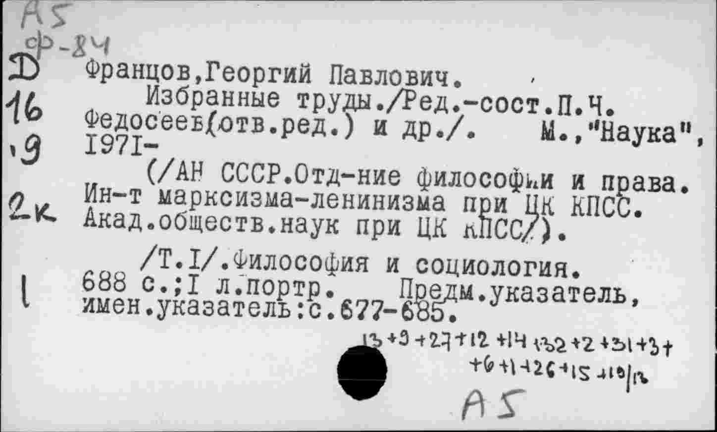 ﻿и
Францов,Георгий Павлович.
Избранные труды./Ред.-сост.П.Ч.
Федосеев(отв.ред.) и др./. М.,”Наука
(/АН СССР.Отд-ние философии и права Ин-т марксизма-ленинизма при ЦК КПСС. Акад.обществ.наук при ЦК КПСС/).
/Т.1/.Философия и социология.
688 с.;1 л.портр. Предм.указатель, имен.указатель:с.677-635.
+Зч2.^ + 12 +14 <Ъ2+2+Ъ1+Ь|